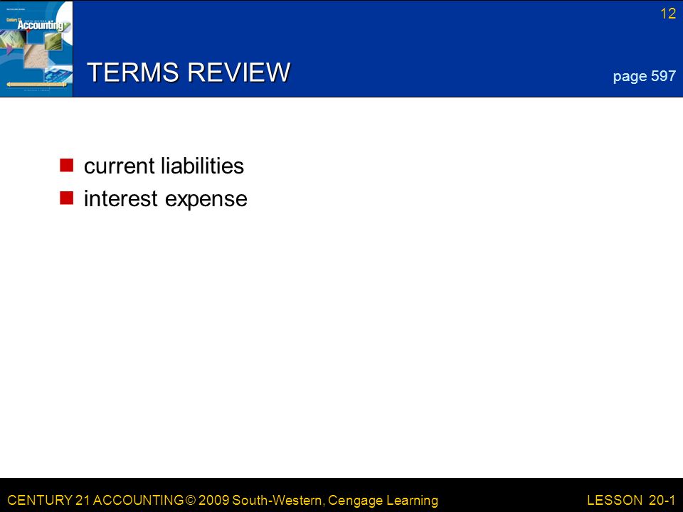 CENTURY 21 ACCOUNTING © 2009 South-Western, Cengage Learning 12 LESSON 20-1 TERMS REVIEW current liabilities interest expense page 597