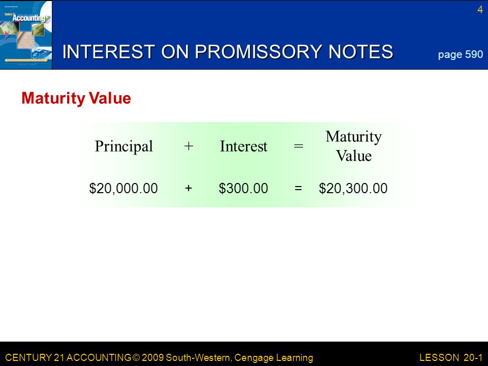 CENTURY 21 ACCOUNTING © 2009 South-Western, Cengage Learning 4 LESSON 20-1 Maturity Value =Interest+Principal INTEREST ON PROMISSORY NOTES page 590 Maturity Value $20,300.00=$ $20,000.00