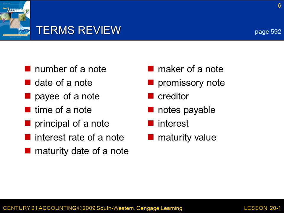 CENTURY 21 ACCOUNTING © 2009 South-Western, Cengage Learning 6 LESSON 20-1 TERMS REVIEW number of a note date of a note payee of a note time of a note principal of a note interest rate of a note maturity date of a note maker of a note promissory note creditor notes payable interest maturity value page 592