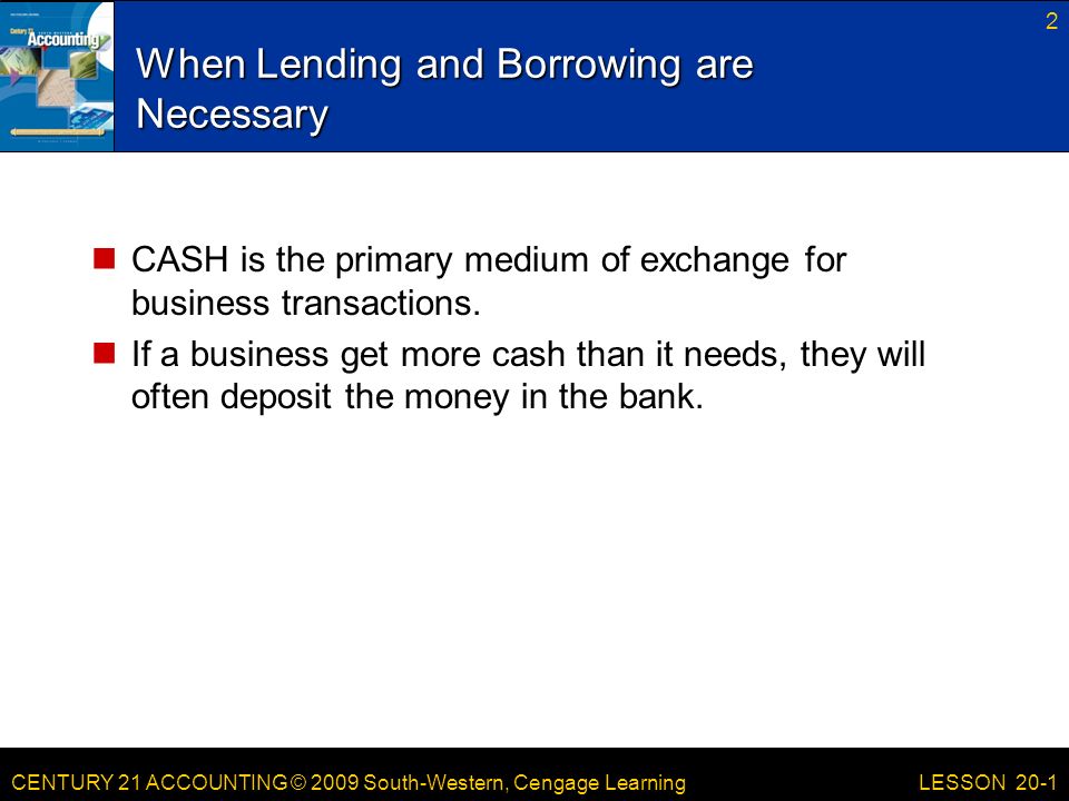 CENTURY 21 ACCOUNTING © 2009 South-Western, Cengage Learning When Lending and Borrowing are Necessary CASH is the primary medium of exchange for business transactions.