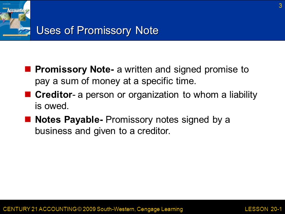 CENTURY 21 ACCOUNTING © 2009 South-Western, Cengage Learning Uses of Promissory Note Promissory Note- a written and signed promise to pay a sum of money at a specific time.