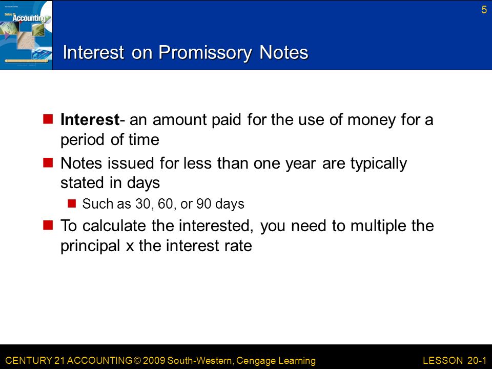 CENTURY 21 ACCOUNTING © 2009 South-Western, Cengage Learning Interest on Promissory Notes Interest- an amount paid for the use of money for a period of time Notes issued for less than one year are typically stated in days Such as 30, 60, or 90 days To calculate the interested, you need to multiple the principal x the interest rate 5 LESSON 20-1