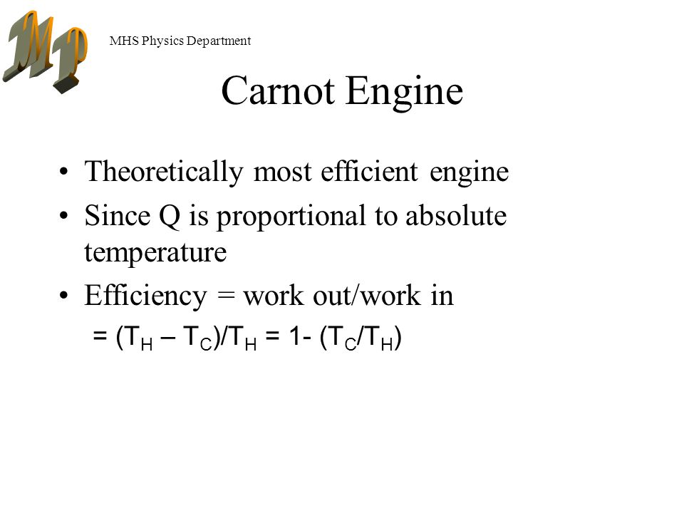 MHS Physics Department Carnot Engine Theoretically most efficient engine Since Q is proportional to absolute temperature Efficiency = work out/work in = (T H – T C )/T H = 1- (T C /T H )