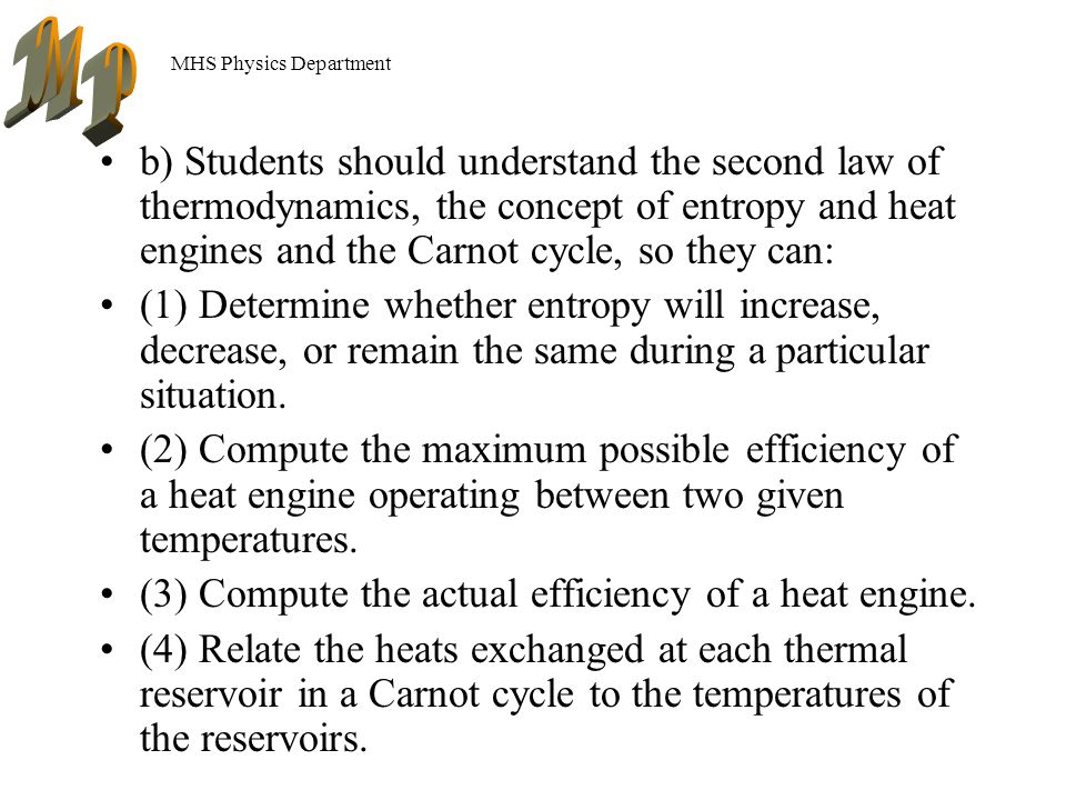 MHS Physics Department b) Students should understand the second law of thermodynamics, the concept of entropy and heat engines and the Carnot cycle, so they can: (1) Determine whether entropy will increase, decrease, or remain the same during a particular situation.