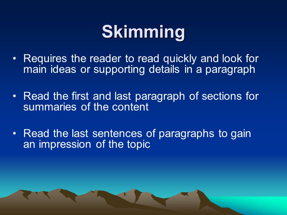 Skimming Requires the reader to read quickly and look for main ideas or supporting details in a paragraph Read the first and last paragraph of sections for summaries of the content Read the last sentences of paragraphs to gain an impression of the topic