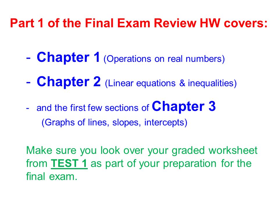 Part 1 of the Final Exam Review HW covers: -Chapter 1 (Operations on real numbers) -Chapter 2 (Linear equations & inequalities) -and the first few sections of Chapter 3 (Graphs of lines, slopes, intercepts) Make sure you look over your graded worksheet from TEST 1 as part of your preparation for the final exam.