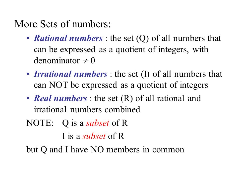 More Sets of numbers: Rational numbers : the set (Q) of all numbers that can be expressed as a quotient of integers, with denominator  0 Irrational numbers : the set (I) of all numbers that can NOT be expressed as a quotient of integers Real numbers : the set (R) of all rational and irrational numbers combined NOTE: Q is a subset of R I is a subset of R but Q and I have NO members in common