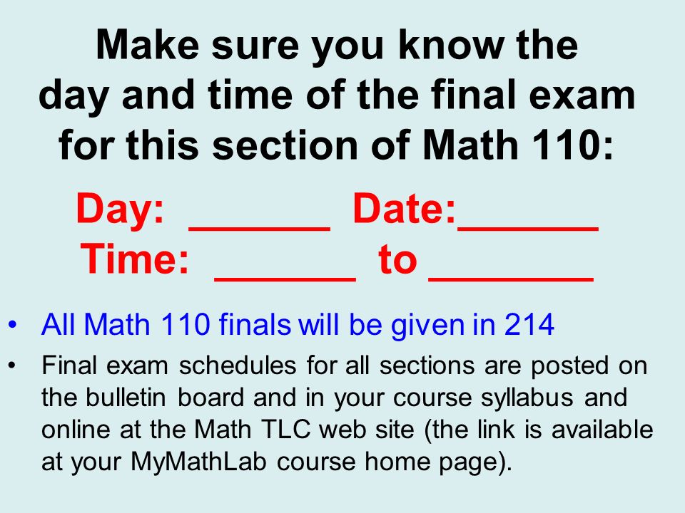 Make sure you know the day and time of the final exam for this section of Math 110: Day: ______ Date:______ Time: ______ to _______ All Math 110 finals will be given in 214 Final exam schedules for all sections are posted on the bulletin board and in your course syllabus and online at the Math TLC web site (the link is available at your MyMathLab course home page).