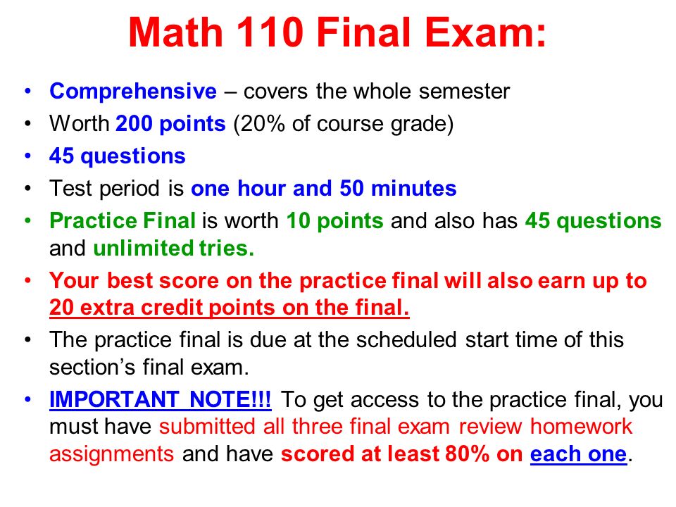 Math 110 Final Exam: Comprehensive – covers the whole semester Worth 200 points (20% of course grade) 45 questions Test period is one hour and 50 minutes Practice Final is worth 10 points and also has 45 questions and unlimited tries.