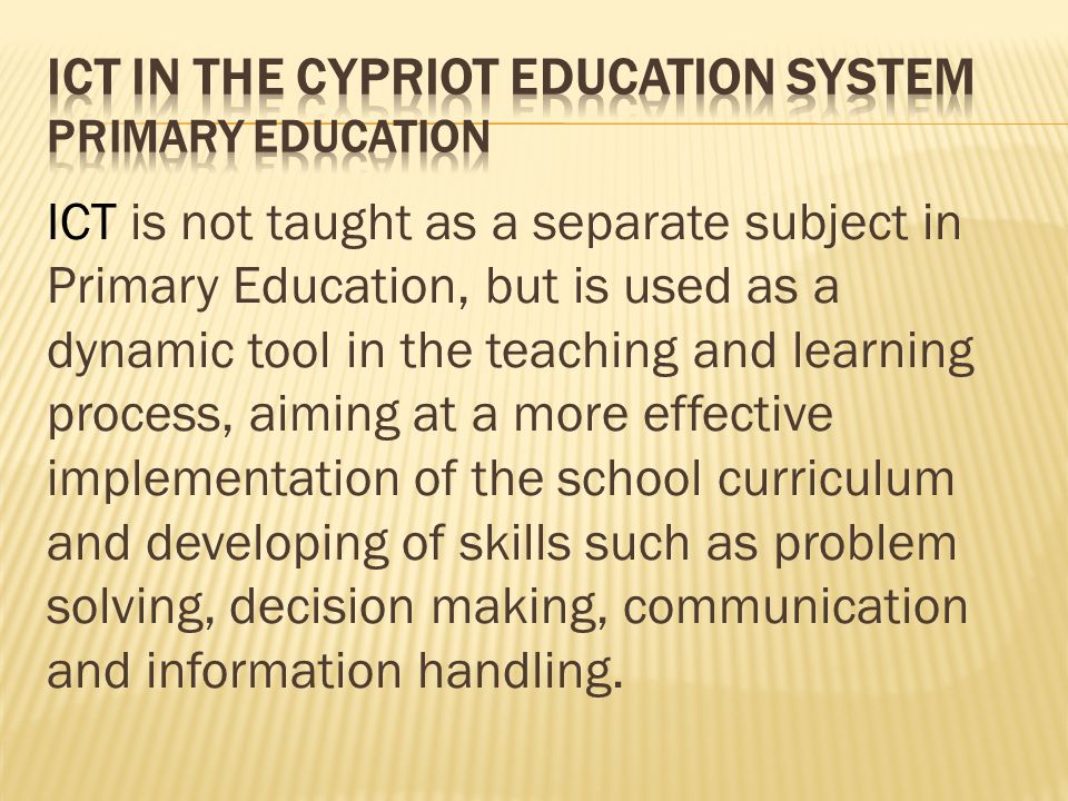 ICT is not taught as a separate subject in Primary Education, but is used as a dynamic tool in the teaching and learning process, aiming at a more effective implementation of the school curriculum and developing of skills such as problem solving, decision making, communication and information handling.