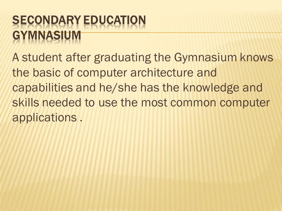 A student after graduating the Gymnasium knows the basic of computer architecture and capabilities and he/she has the knowledge and skills needed to use the most common computer applications.