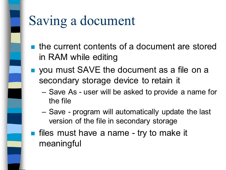 Saving a document n the current contents of a document are stored in RAM while editing n you must SAVE the document as a file on a secondary storage device to retain it –Save As - user will be asked to provide a name for the file –Save - program will automatically update the last version of the file in secondary storage n files must have a name - try to make it meaningful