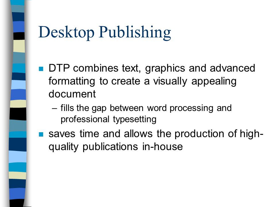 Desktop Publishing n DTP combines text, graphics and advanced formatting to create a visually appealing document –fills the gap between word processing and professional typesetting n saves time and allows the production of high- quality publications in-house