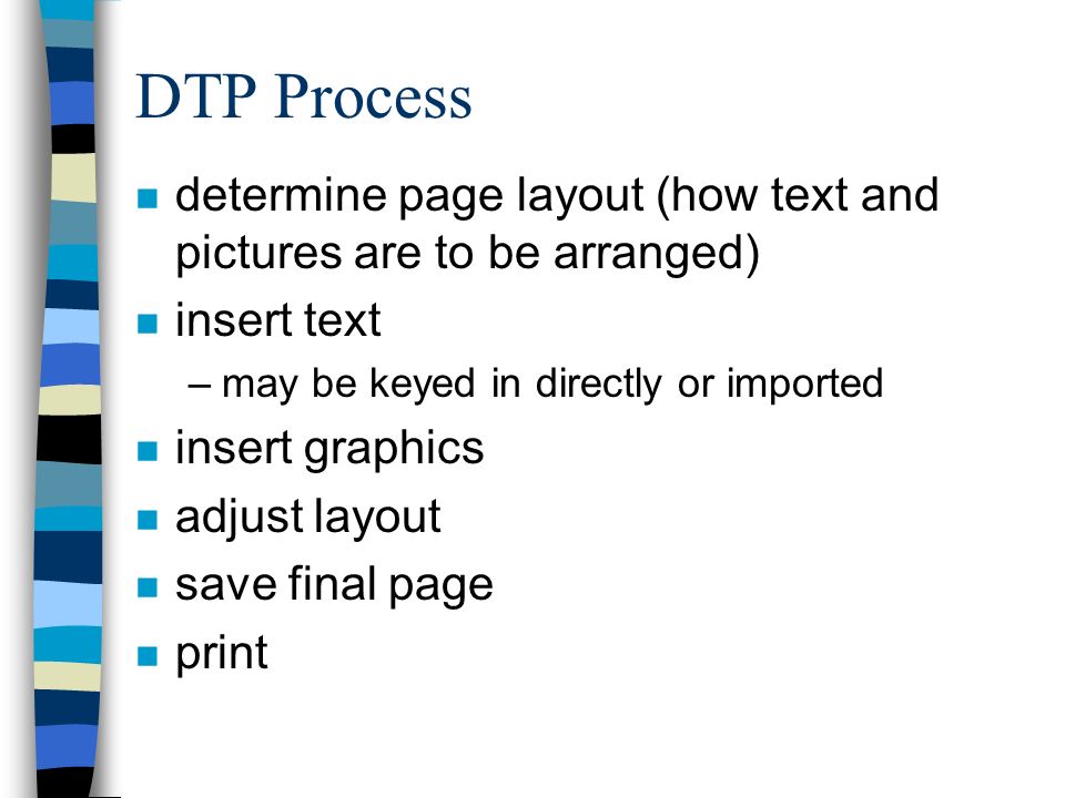 DTP Process n determine page layout (how text and pictures are to be arranged) n insert text –may be keyed in directly or imported n insert graphics n adjust layout n save final page n print