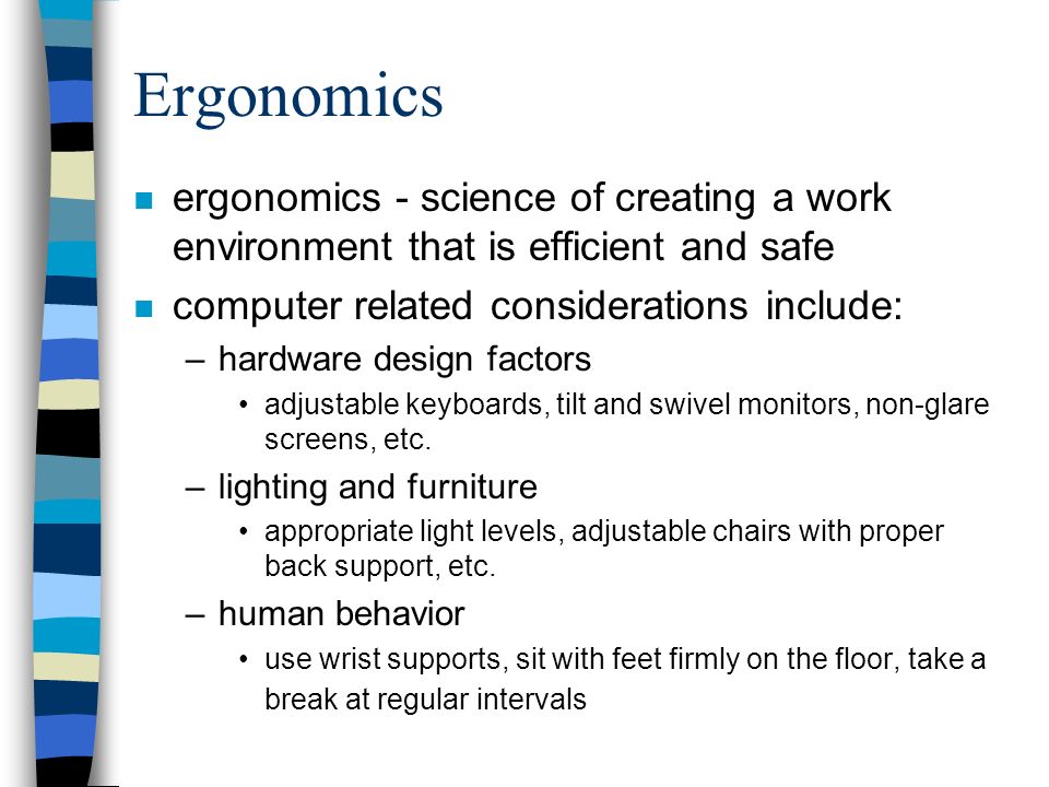 Ergonomics n ergonomics - science of creating a work environment that is efficient and safe n computer related considerations include: –hardware design factors adjustable keyboards, tilt and swivel monitors, non-glare screens, etc.