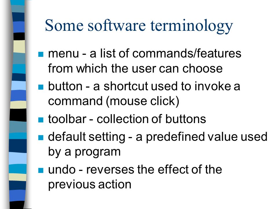 Some software terminology n menu - a list of commands/features from which the user can choose n button - a shortcut used to invoke a command (mouse click) n toolbar - collection of buttons n default setting - a predefined value used by a program n undo - reverses the effect of the previous action