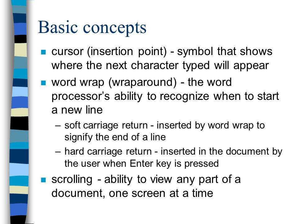 Basic concepts n cursor (insertion point) - symbol that shows where the next character typed will appear n word wrap (wraparound) - the word processor’s ability to recognize when to start a new line –soft carriage return - inserted by word wrap to signify the end of a line –hard carriage return - inserted in the document by the user when Enter key is pressed n scrolling - ability to view any part of a document, one screen at a time
