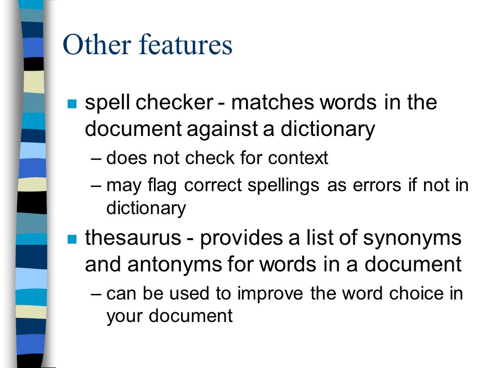 Other features n spell checker - matches words in the document against a dictionary –does not check for context –may flag correct spellings as errors if not in dictionary n thesaurus - provides a list of synonyms and antonyms for words in a document –can be used to improve the word choice in your document