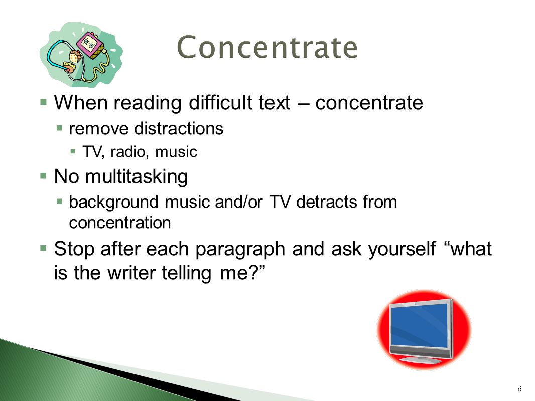 6  When reading difficult text – concentrate  remove distractions  TV, radio, music  No multitasking  background music and/or TV detracts from concentration  Stop after each paragraph and ask yourself what is the writer telling me