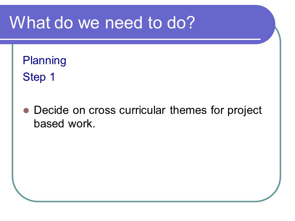 What do we need to do Planning Step 1 Decide on cross curricular themes for project based work.