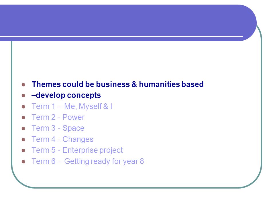 Themes could be business & humanities based –develop concepts Term 1 – Me, Myself & I Term 2 - Power Term 3 - Space Term 4 - Changes Term 5 - Enterprise project Term 6 – Getting ready for year 8