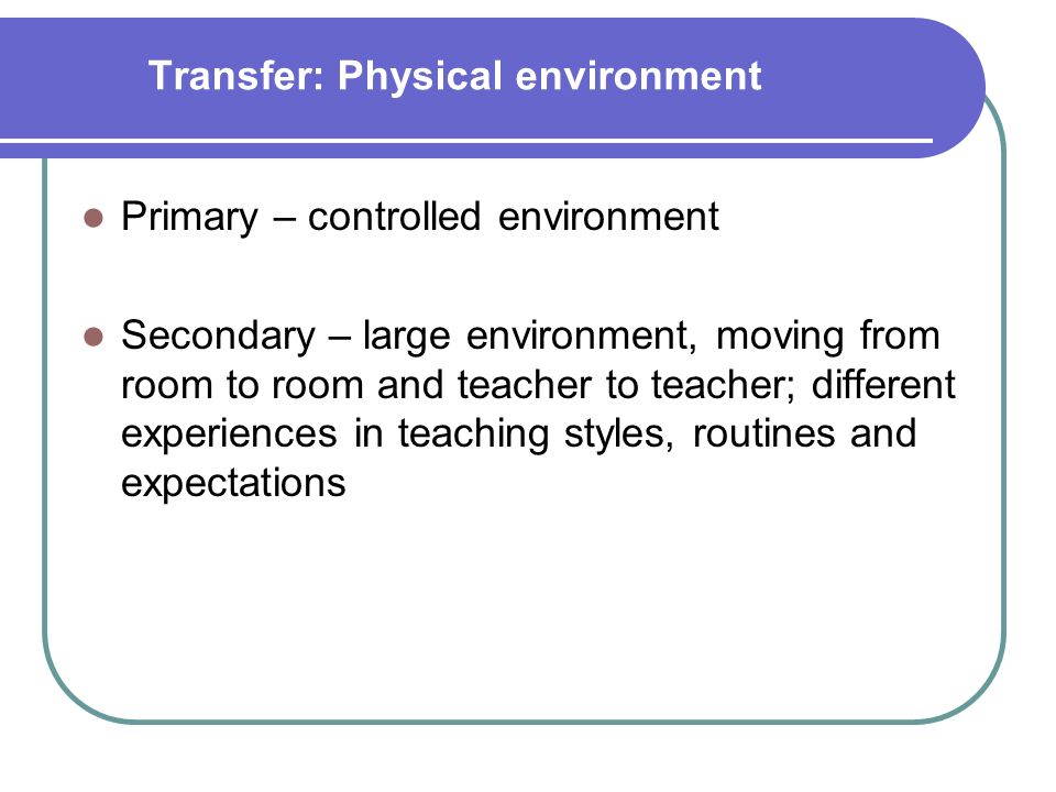 Transfer: Physical environment Primary – controlled environment Secondary – large environment, moving from room to room and teacher to teacher; different experiences in teaching styles, routines and expectations