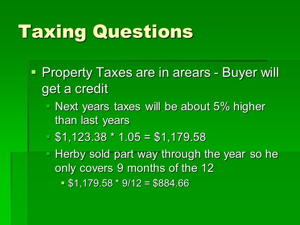 Taxing Questions  Property Taxes are in arears - Buyer will get a credit  Next years taxes will be about 5% higher than last years  $1, * 1.05 = $1,  Herby sold part way through the year so he only covers 9 months of the 12  $1, * 9/12 = $884.66