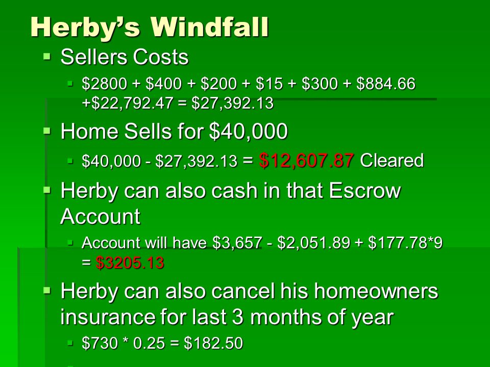 Herby’s Windfall  Sellers Costs  $ $400 + $200 + $15 + $300 + $ $22, = $27,  Home Sells for $40,000  $40,000 - $27, = $12, Cleared  Herby can also cash in that Escrow Account  Account will have $3,657 - $2, $177.78*9 = $  Herby can also cancel his homeowners insurance for last 3 months of year  $730 * 0.25 = $ 