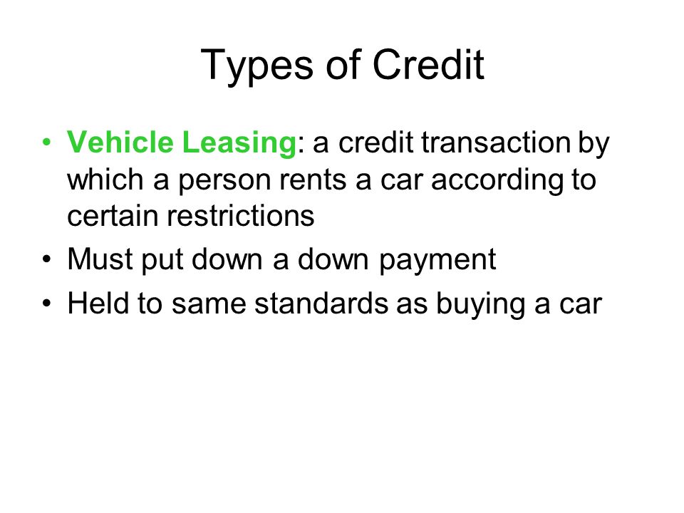 Types of Credit Vehicle Leasing: a credit transaction by which a person rents a car according to certain restrictions Must put down a down payment Held to same standards as buying a car