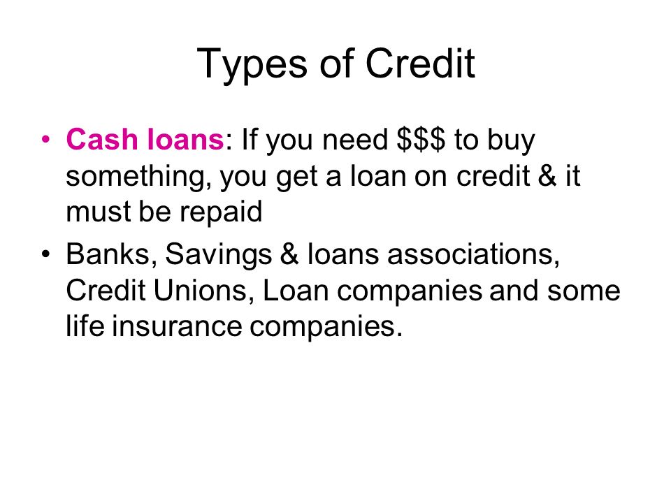 Types of Credit Cash loans: If you need $$$ to buy something, you get a loan on credit & it must be repaid Banks, Savings & loans associations, Credit Unions, Loan companies and some life insurance companies.