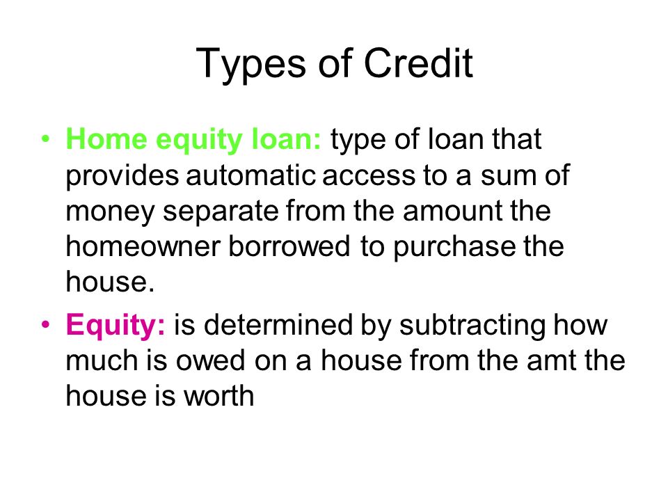 Types of Credit Home equity loan: type of loan that provides automatic access to a sum of money separate from the amount the homeowner borrowed to purchase the house.