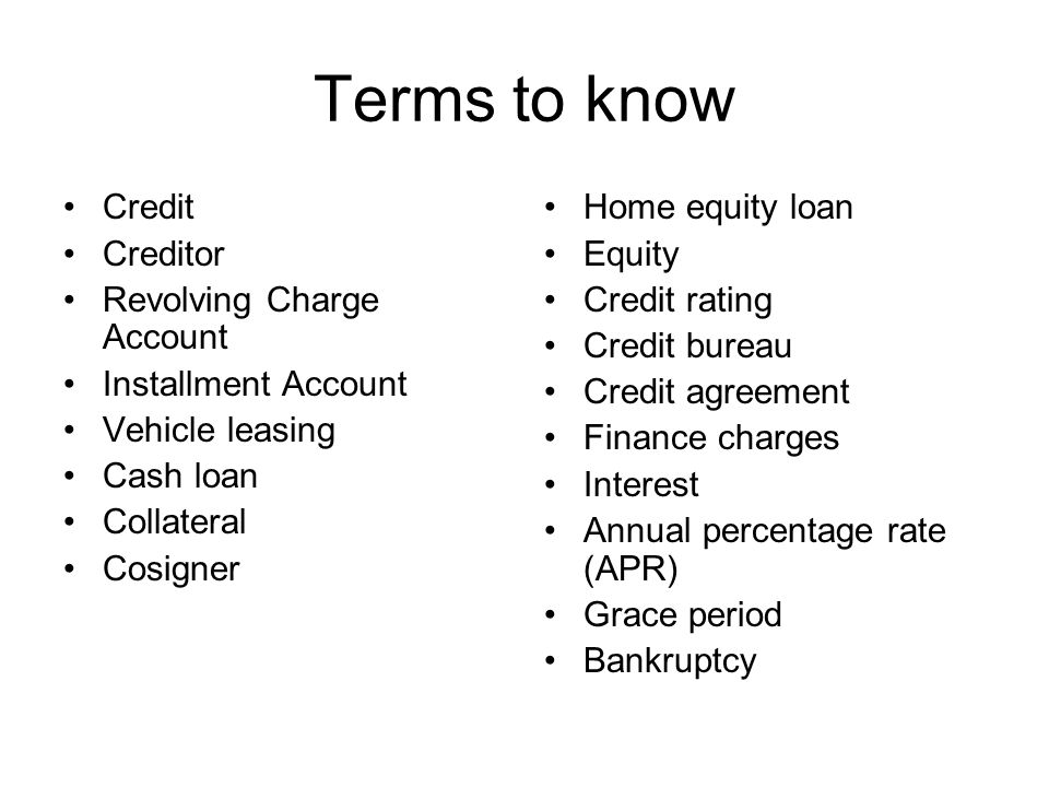 Terms to know Credit Creditor Revolving Charge Account Installment Account Vehicle leasing Cash loan Collateral Cosigner Home equity loan Equity Credit rating Credit bureau Credit agreement Finance charges Interest Annual percentage rate (APR) Grace period Bankruptcy