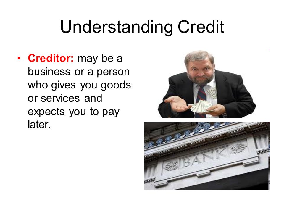 Understanding Credit Creditor: may be a business or a person who gives you goods or services and expects you to pay later.