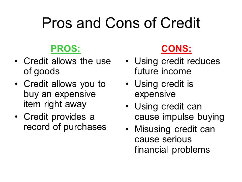 Pros and Cons of Credit PROS: Credit allows the use of goods Credit allows you to buy an expensive item right away Credit provides a record of purchases CONS: Using credit reduces future income Using credit is expensive Using credit can cause impulse buying Misusing credit can cause serious financial problems