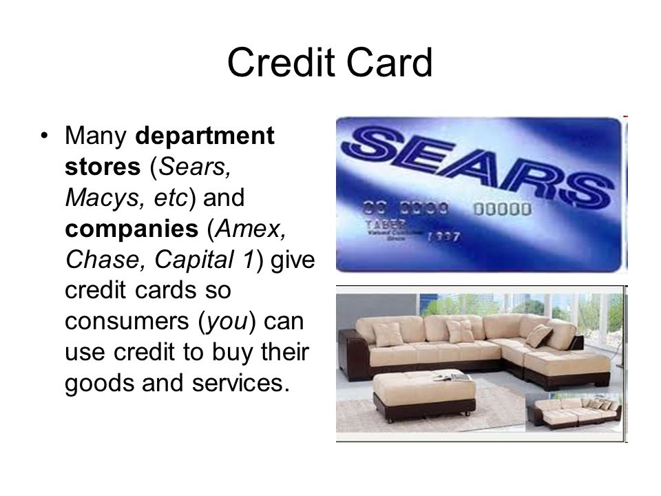 Credit Card Many department stores (Sears, Macys, etc) and companies (Amex, Chase, Capital 1) give credit cards so consumers (you) can use credit to buy their goods and services.