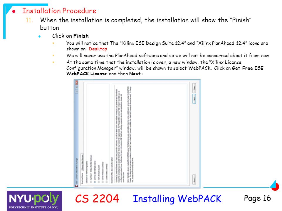 Installing WebPACK CS 2204 Page 16 Installation Procedure 11.When the installation is completed, the installation will show the Finish button Click on Finish  You will notice that The Xilinx ISE Design Suite 12.4 and Xilinx PlanAhead 12.4 icons are shown on Desktop  We will never use the PlanAhead software and so we will not be concerned about it from now  At the same time that the installation is over, a new window, the Xilinx License Configuration Manager window, will be shown to select WebPACK.