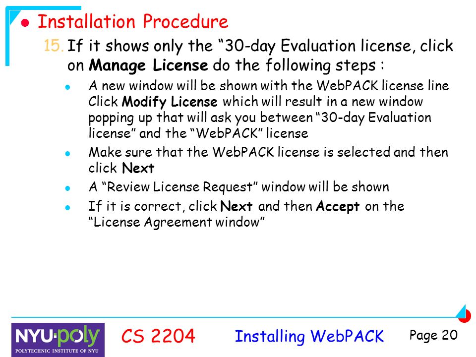 Installing WebPACK CS 2204 Page 20 Installation Procedure 15.If it shows only the 30-day Evaluation license, click on Manage License do the following steps : A new window will be shown with the WebPACK license line Click Modify License which will result in a new window popping up that will ask you between 30-day Evaluation license and the WebPACK license Make sure that the WebPACK license is selected and then click Next A Review License Request window will be shown If it is correct, click Next and then Accept on the License Agreement window