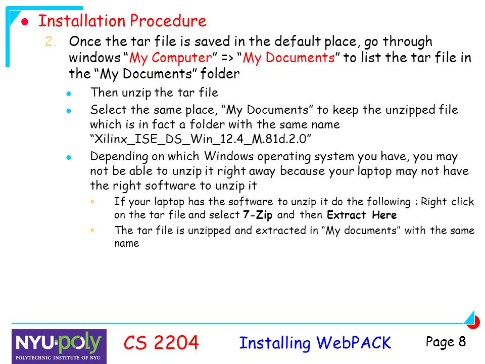 Installing WebPACK CS 2204 Page 8 Installation Procedure 2.Once the tar file is saved in the default place, go through windows My Computer => My Documents to list the tar file in the My Documents folder Then unzip the tar file Select the same place, My Documents to keep the unzipped file which is in fact a folder with the same name Xilinx_ISE_DS_Win_12.4_M.81d.2.0 Depending on which Windows operating system you have, you may not be able to unzip it right away because your laptop may not have the right software to unzip it  If your laptop has the software to unzip it do the following : Right click on the tar file and select 7-Zip and then Extract Here  The tar file is unzipped and extracted in My documents with the same name