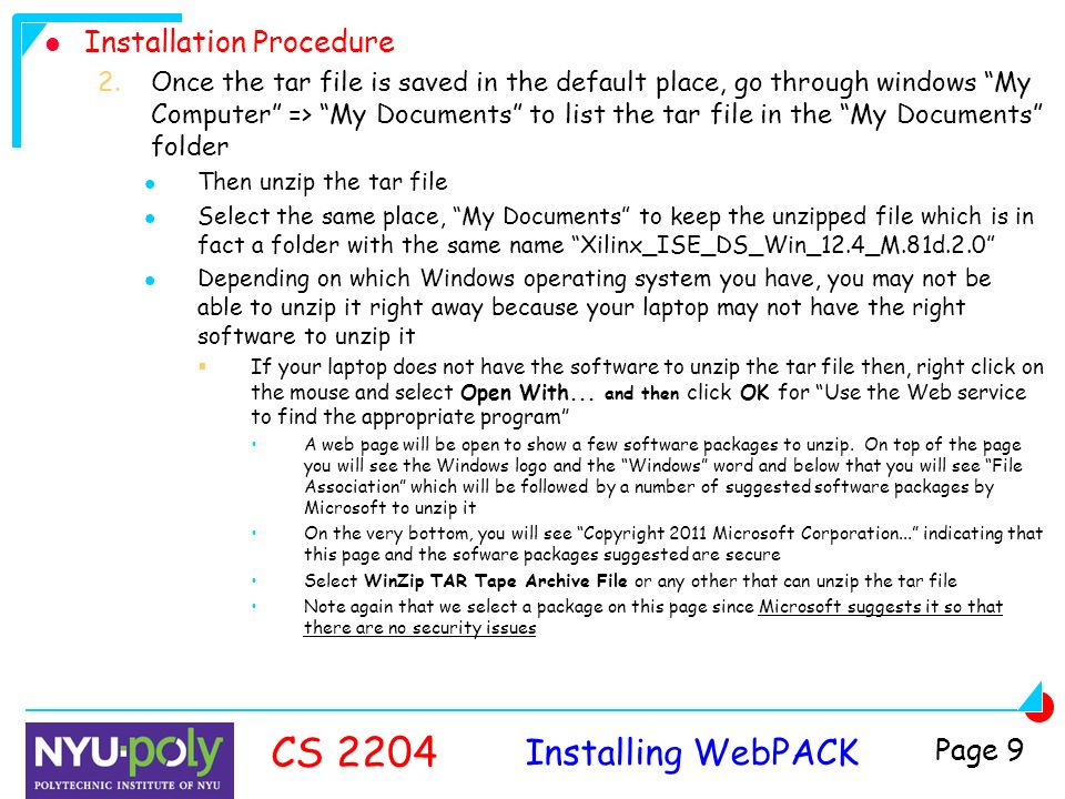 Installing WebPACK CS 2204 Page 9 Installation Procedure 2.Once the tar file is saved in the default place, go through windows My Computer => My Documents to list the tar file in the My Documents folder Then unzip the tar file Select the same place, My Documents to keep the unzipped file which is in fact a folder with the same name Xilinx_ISE_DS_Win_12.4_M.81d.2.0 Depending on which Windows operating system you have, you may not be able to unzip it right away because your laptop may not have the right software to unzip it  If your laptop does not have the software to unzip the tar file then, right click on the mouse and select Open With...