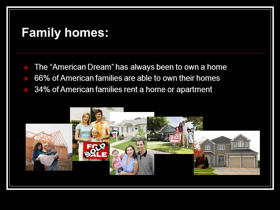 Family homes: The American Dream has always been to own a home 66% of American families are able to own their homes 34% of American families rent a home or apartment