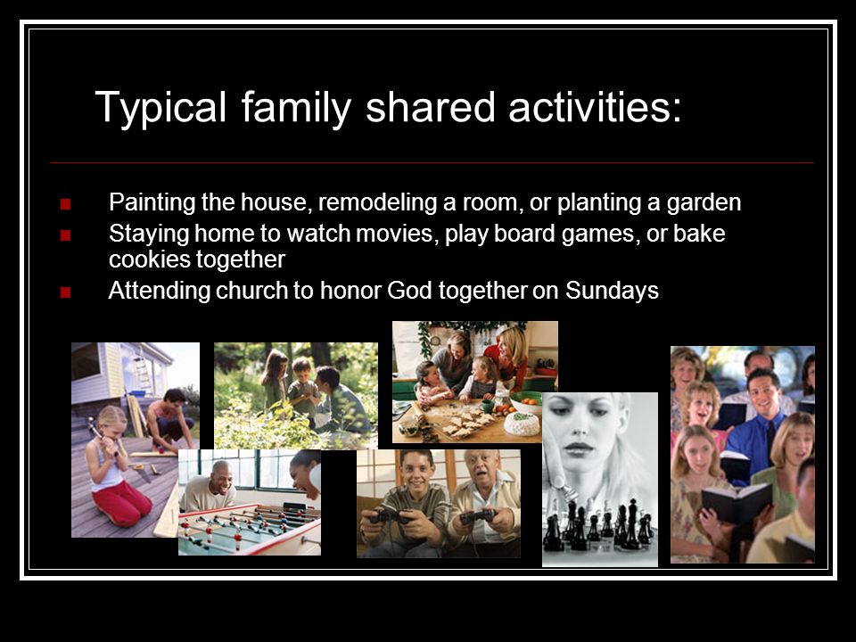 Painting the house, remodeling a room, or planting a garden Staying home to watch movies, play board games, or bake cookies together Attending church to honor God together on Sundays Typical family shared activities: