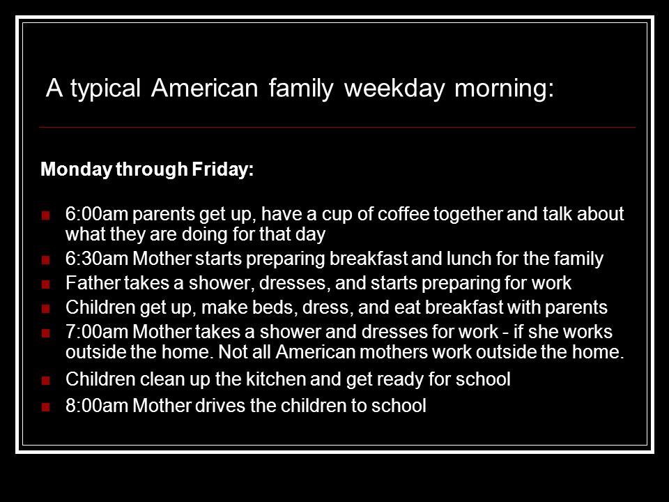 A typical American family weekday morning: Monday through Friday: 6:00am parents get up, have a cup of coffee together and talk about what they are doing for that day 6:30am Mother starts preparing breakfast and lunch for the family Father takes a shower, dresses, and starts preparing for work Children get up, make beds, dress, and eat breakfast with parents 7:00am Mother takes a shower and dresses for work - if she works outside the home.