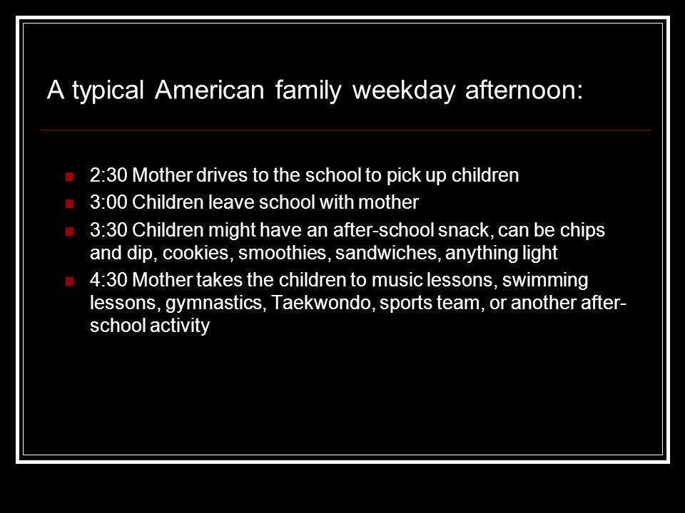 2:30 Mother drives to the school to pick up children 3:00 Children leave school with mother 3:30 Children might have an after-school snack, can be chips and dip, cookies, smoothies, sandwiches, anything light 4:30 Mother takes the children to music lessons, swimming lessons, gymnastics, Taekwondo, sports team, or another after- school activity A typical American family weekday afternoon: