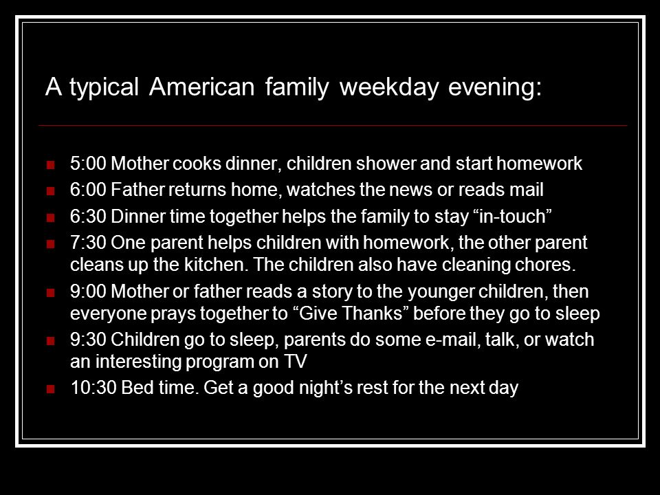 5:00 Mother cooks dinner, children shower and start homework 6:00 Father returns home, watches the news or reads mail 6:30 Dinner time together helps the family to stay in-touch 7:30 One parent helps children with homework, the other parent cleans up the kitchen.
