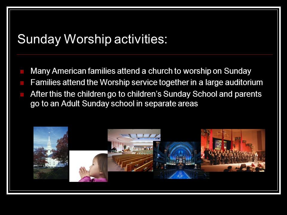 Sunday Worship activities: Many American families attend a church to worship on Sunday Families attend the Worship service together in a large auditorium After this the children go to children’s Sunday School and parents go to an Adult Sunday school in separate areas