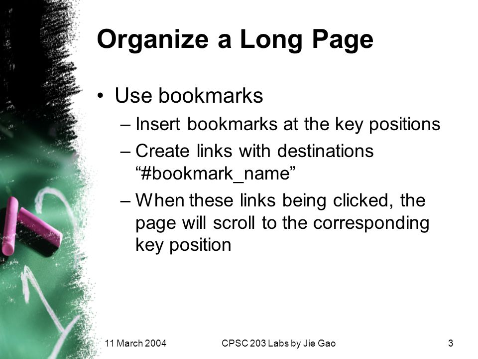 11 March 2004CPSC 203 Labs by Jie Gao3 Organize a Long Page Use bookmarks –Insert bookmarks at the key positions –Create links with destinations #bookmark_name –When these links being clicked, the page will scroll to the corresponding key position