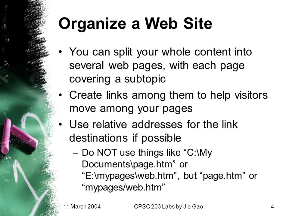 11 March 2004CPSC 203 Labs by Jie Gao4 Organize a Web Site You can split your whole content into several web pages, with each page covering a subtopic Create links among them to help visitors move among your pages Use relative addresses for the link destinations if possible –Do NOT use things like C:\My Documents\page.htm or E:\mypages\web.htm , but page.htm or mypages/web.htm
