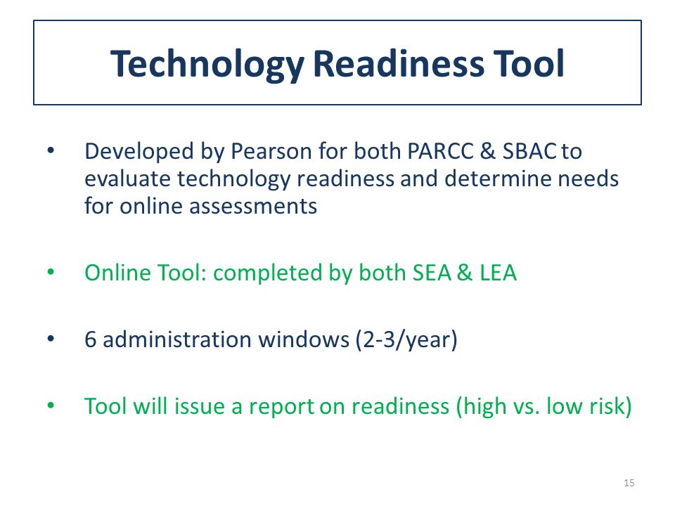 Technology Readiness Tool Developed by Pearson for both PARCC & SBAC to evaluate technology readiness and determine needs for online assessments Online Tool: completed by both SEA & LEA 6 administration windows (2-3/year) Tool will issue a report on readiness (high vs.
