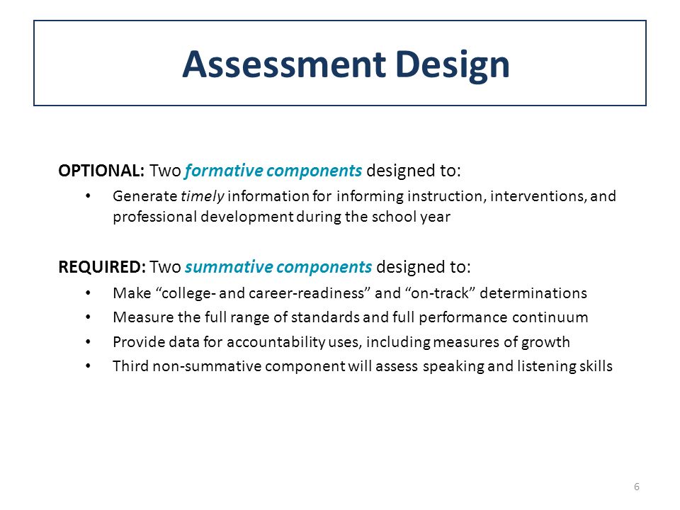 OPTIONAL: Two formative components designed to: Generate timely information for informing instruction, interventions, and professional development during the school year REQUIRED: Two summative components designed to: Make college- and career-readiness and on-track determinations Measure the full range of standards and full performance continuum Provide data for accountability uses, including measures of growth Third non-summative component will assess speaking and listening skills Assessment Design 6