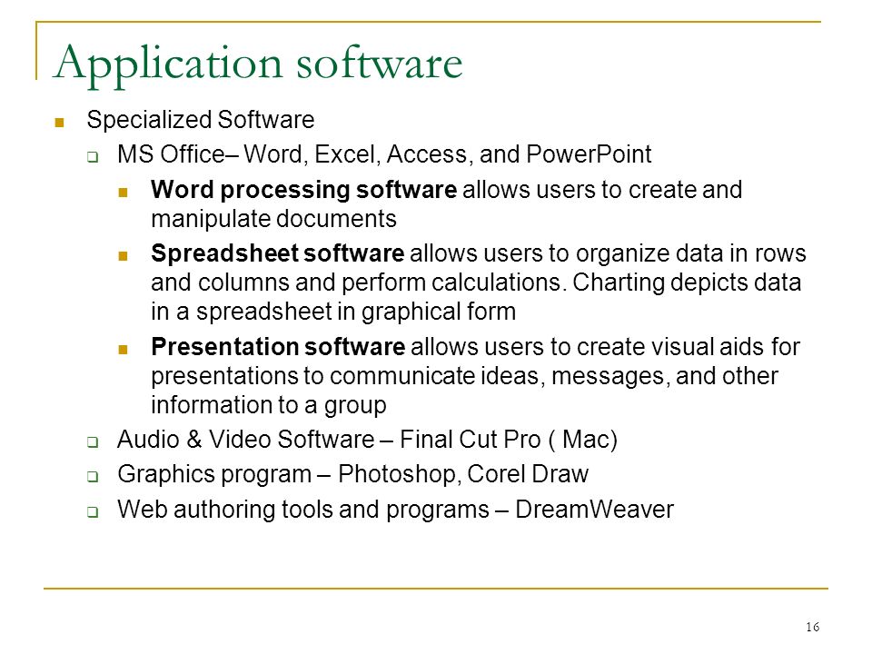 16 Application software Specialized Software  MS Office– Word, Excel, Access, and PowerPoint Word processing software allows users to create and manipulate documents Spreadsheet software allows users to organize data in rows and columns and perform calculations.